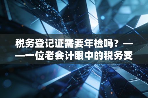 税务登记证需要年检吗？——一位老会计眼中的税务变迁与企业合规生存指南