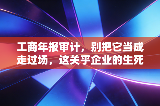 工商年报审计，别把它当成走过场，这关乎企业的生死存亡