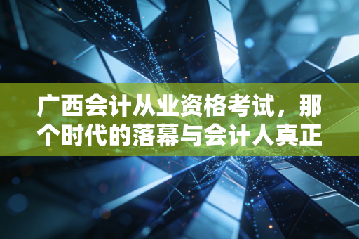 广西会计从业资格考试，那个时代的落幕与会计人真正的起跑线