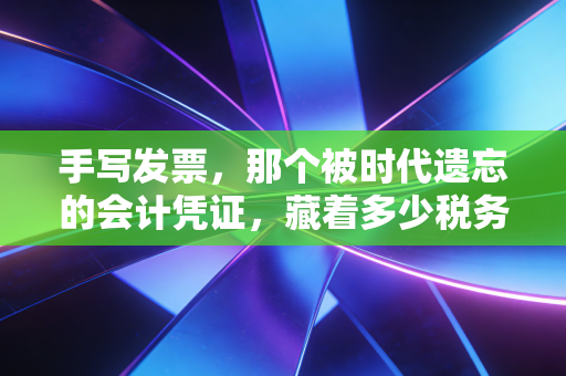 手写发票,那个被时代遗忘的会计凭证,藏着多少税务江湖的往事与风险