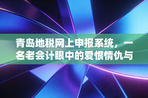 青岛地税网上申报系统，一名老会计眼中的爱恨情仇与高效申报实操指南