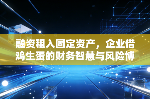 融资租入固定资产,企业借鸡生蛋的财务智慧与风险博弈