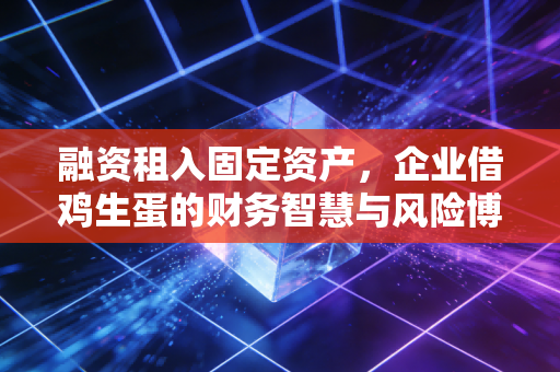 融资租入固定资产，企业借鸡生蛋的财务智慧与风险博弈