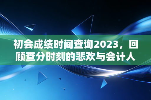 初会成绩时间查询2023，回顾查分时刻的悲欢与会计人的进阶之路