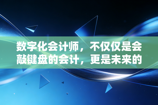 数字化会计师,不仅仅是会敲键盘的会计,更是未来的企业价值架构师
