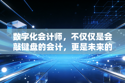 数字化会计师,不仅仅是会敲键盘的会计,更是未来的企业价值架构师