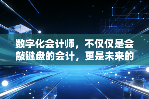 数字化会计师，不仅仅是会敲键盘的会计，更是未来的企业价值架构师