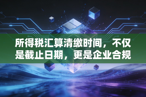 所得税汇算清缴时间，不仅是截止日期，更是企业合规与节税的黄金窗口期