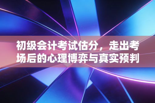 初级会计考试估分，走出考场后的心理博弈与真实预判