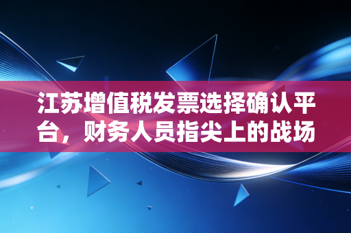 江苏增值税发票选择确认平台，财务人员指尖上的战场与福音