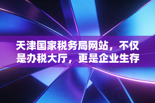 天津国家税务局网站,不仅是办税大厅,更是企业生存的数字护城河