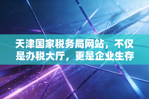 天津国家税务局网站，不仅是办税大厅，更是企业生存的数字护城河