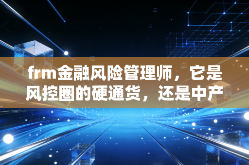 frm金融风险管理师，它是风控圈的硬通货，还是中产焦虑的智商税？