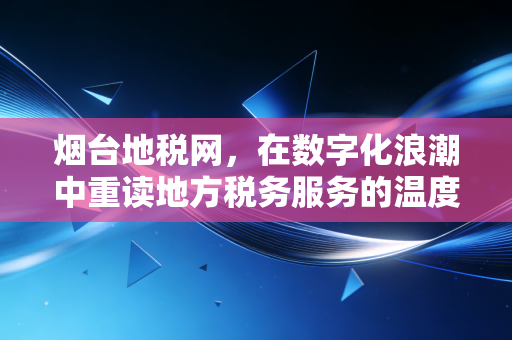 烟台地税网，在数字化浪潮中重读地方税务服务的温度与变革