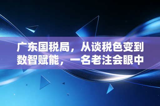 广东国税局,从谈税色变到数智赋能,一名老注会眼中的广东税务变迁与服务温情