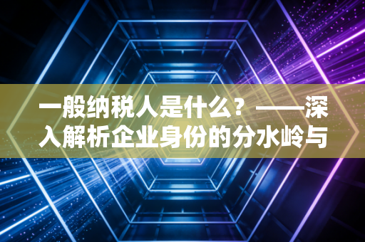 一般纳税人是什么?——深入解析企业身份的分水岭与经营抉择