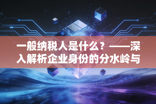 一般纳税人是什么?——深入解析企业身份的分水岭与经营抉择