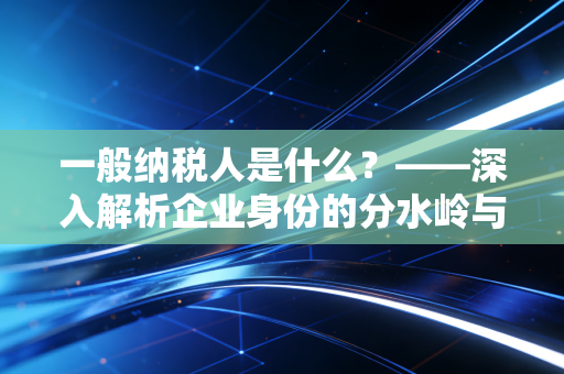 一般纳税人是什么？——深入解析企业身份的分水岭与经营抉择