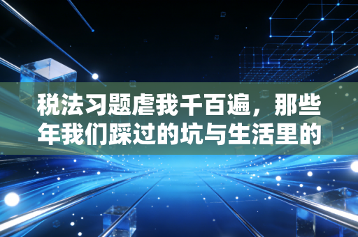 税法习题虐我千百遍，那些年我们踩过的坑与生活里的税务真相