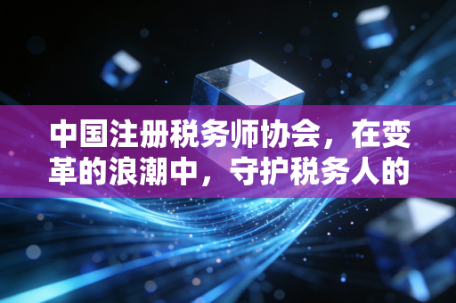 中国注册税务师协会，在变革的浪潮中，守护税务人的职业尊严与价值
