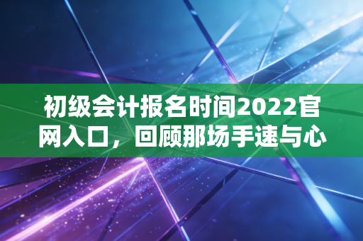 初级会计报名时间2022官网入口,回顾那场手速与心态的较量