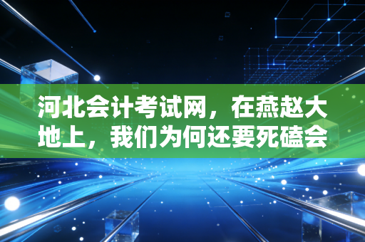 河北会计考试网,在燕赵大地上,我们为何还要死磕会计证?——一个注会老兵的掏心窝子话