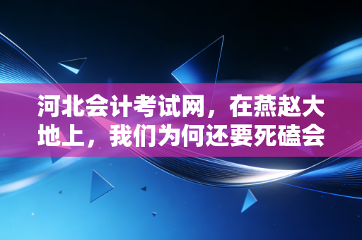 河北会计考试网，在燕赵大地上，我们为何还要死磕会计证？——一个注会老兵的掏心窝子话