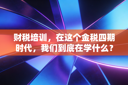 财税培训,在这个金税四期时代,我们到底在学什么?——一个注会老兵的真心话