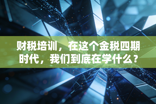 财税培训，在这个金税四期时代，我们到底在学什么？——一个注会老兵的真心话