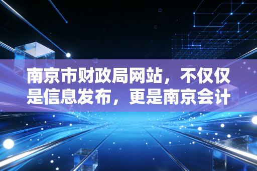 南京市财政局网站，不仅仅是信息发布，更是南京会计人的隐形导师