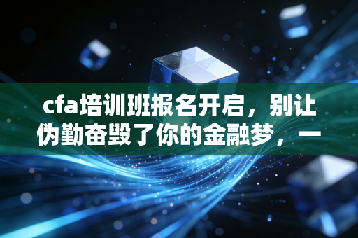 cfa培训班报名开启，别让伪勤奋毁了你的金融梦，一位注会老兵的掏心窝子建议