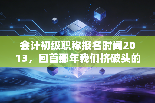 会计初级职称报名时间2013,回首那年我们挤破头的报名日,聊聊会计人的十年变迁