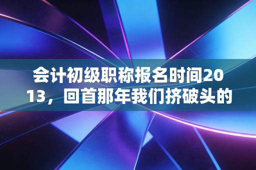 会计初级职称报名时间2013,回首那年我们挤破头的报名日,聊聊会计人的十年变迁