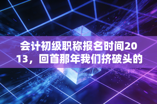 会计初级职称报名时间2013，回首那年我们挤破头的报名日，聊聊会计人的十年变迁