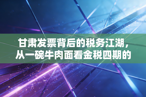 甘肃发票背后的税务江湖,从一碗牛肉面看金税四期的变革与挑战