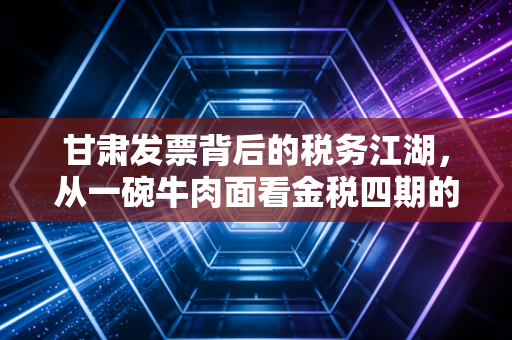 甘肃发票背后的税务江湖，从一碗牛肉面看金税四期的变革与挑战