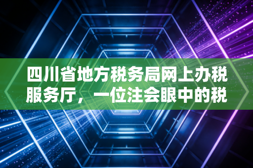 四川省地方税务局网上办税服务厅，一位注会眼中的税务数字化变迁与实操感悟