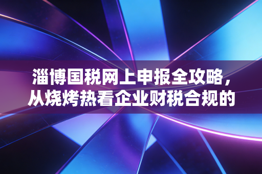 淄博国税网上申报全攻略，从烧烤热看企业财税合规的必修课
