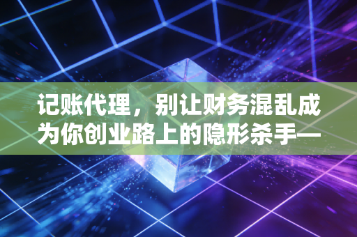 记账代理，别让财务混乱成为你创业路上的隐形杀手——一个老会计的掏心窝建议