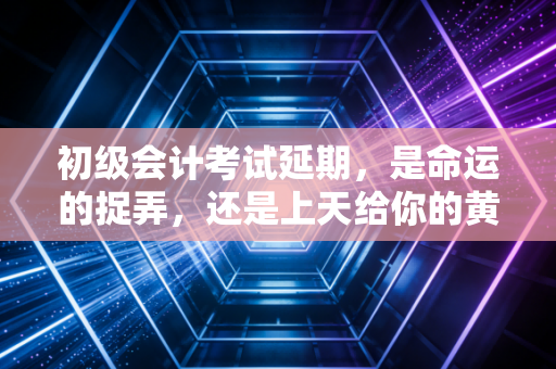 初级会计考试延期，是命运的捉弄，还是上天给你的黄金复习期？