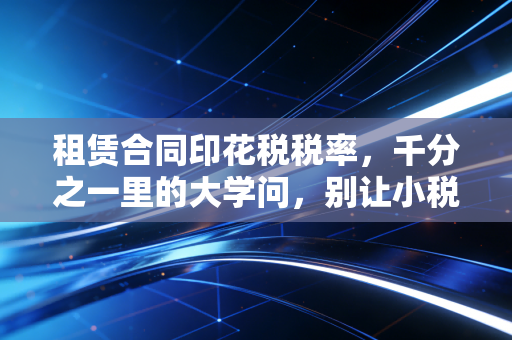 租赁合同印花税税率，千分之一里的大学问，别让小税种绊倒大生意