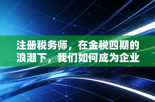 注册税务师，在金税四期的浪潮下，我们如何成为企业的定海神针？