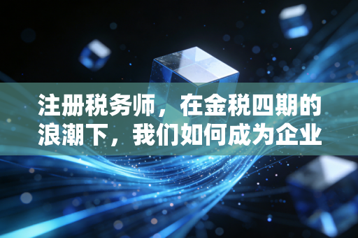 注册税务师，在金税四期的浪潮下，我们如何成为企业的定海神针？