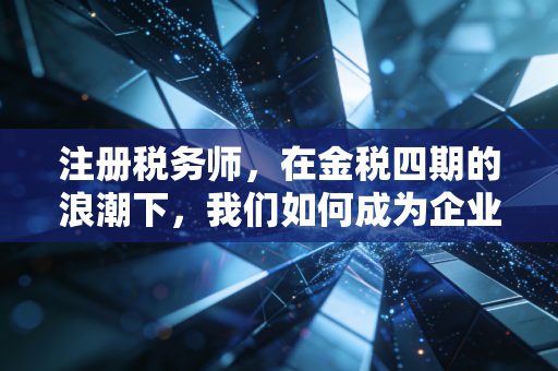 注册税务师，在金税四期的浪潮下，我们如何成为企业的定海神针？