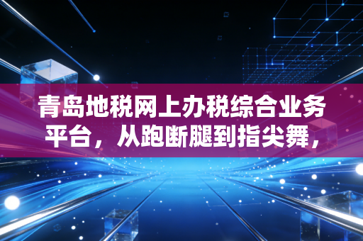 青岛地税网上办税综合业务平台,从跑断腿到指尖舞,一位老会计的数字化生存实录