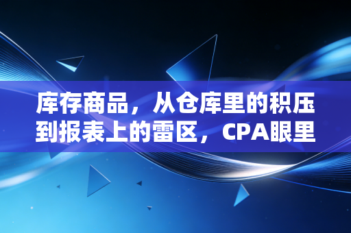 库存商品，从仓库里的积压到报表上的雷区，CPA眼里的真实生意经