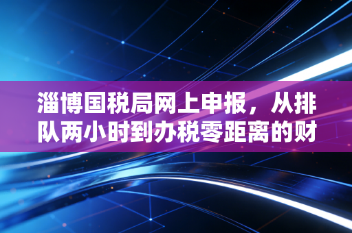 淄博国税局网上申报，从排队两小时到办税零距离的财税实战手记
