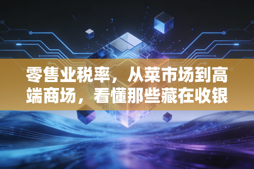 零售业税率，从菜市场到高端商场，看懂那些藏在收银条里的秘密