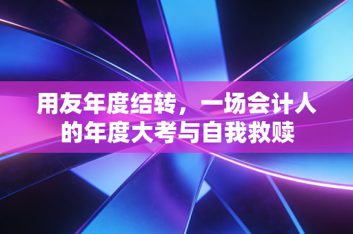 用友年度结转,一场会计人的年度大考与自我救赎