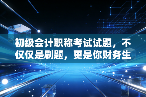 初级会计职称考试试题，不仅仅是刷题，更是你财务生涯的第一块试金石